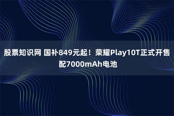 股票知识网 国补849元起！荣耀Play10T正式开售 配7000mAh电池