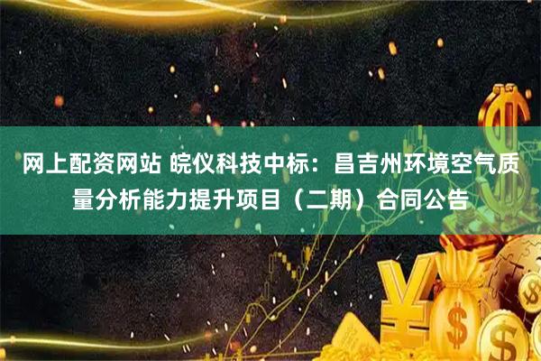 网上配资网站 皖仪科技中标：昌吉州环境空气质量分析能力提升项目（二期）合同公告