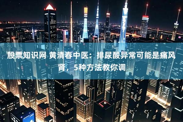 股票知识网 黄清春中医：排尿酸异常可能是痛风肾，5种方法教你调