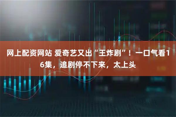 网上配资网站 爱奇艺又出“王炸剧”！一口气看16集，追剧停不下来，太上头