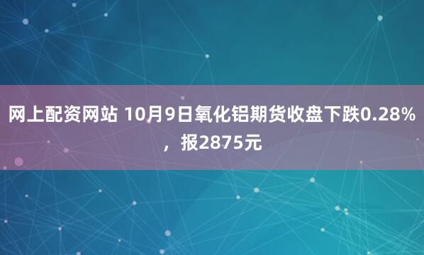 网上配资网站 10月9日氧化铝期货收盘下跌0.28%，报2875元