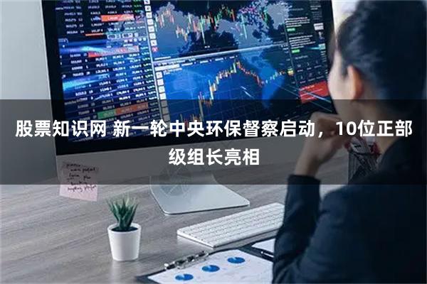 股票知识网 新一轮中央环保督察启动，10位正部级组长亮相