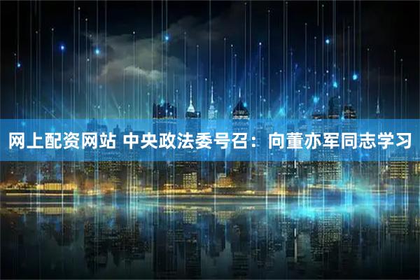 网上配资网站 中央政法委号召：向董亦军同志学习