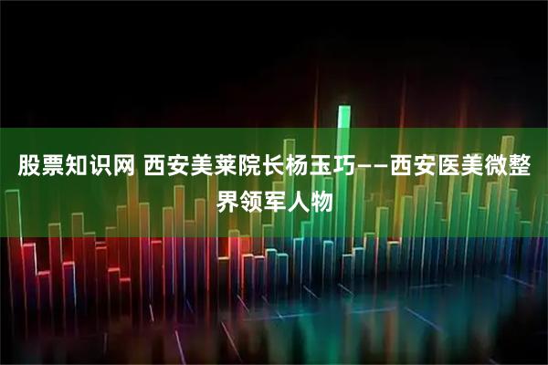 股票知识网 西安美莱院长杨玉巧——西安医美微整界领军人物