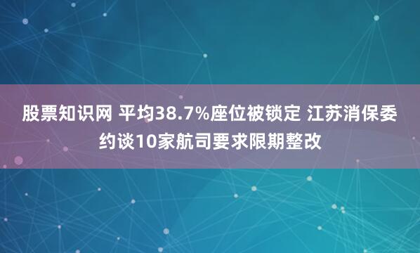 股票知识网 平均38.7%座位被锁定 江苏消保委约谈10家航司要求限期整改