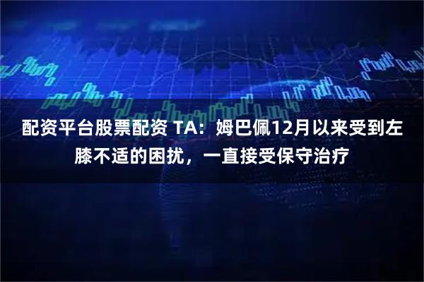 配资平台股票配资 TA：姆巴佩12月以来受到左膝不适的困扰，一直接受保守治疗
