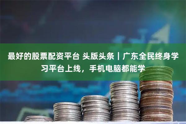最好的股票配资平台 头版头条｜广东全民终身学习平台上线，手机电脑都能学