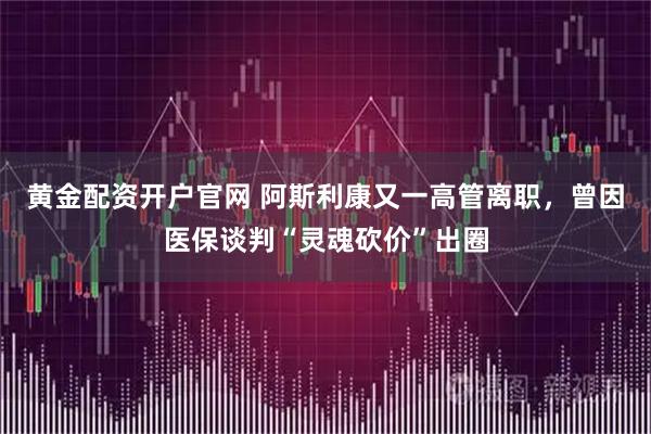 黄金配资开户官网 阿斯利康又一高管离职,曾因医保谈判“灵魂砍价”出圈