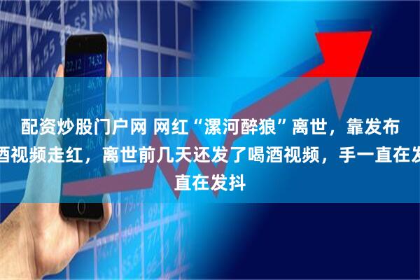 配资炒股门户网 网红“漯河醉狼”离世，靠发布喝酒视频走红，离世前几天还发了喝酒视频，手一直在发抖