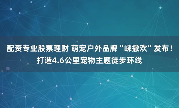 配资专业股票理财 萌宠户外品牌“崃撒欢”发布！打造4.6公里宠物主题徒步环线