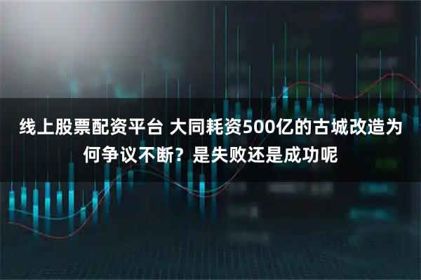 线上股票配资平台 大同耗资500亿的古城改造为何争议不断？是失败还是成功呢