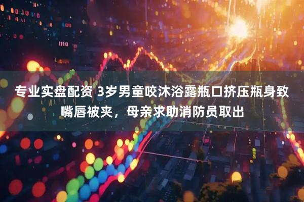 专业实盘配资 3岁男童咬沐浴露瓶口挤压瓶身致嘴唇被夹，母亲求助消防员取出