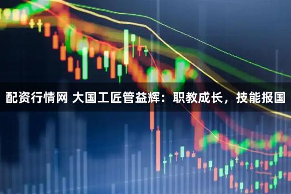 配资行情网 大国工匠管益辉：职教成长，技能报国