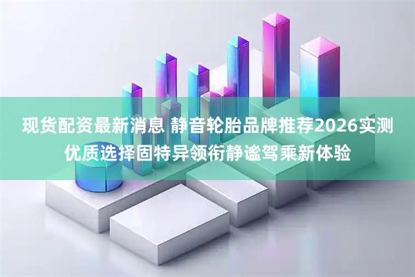 现货配资最新消息 静音轮胎品牌推荐2026实测优质选择固特异领衔静谧驾乘新体验