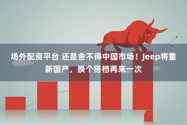 场外配资平台 还是舍不得中国市场!Jeep将重新国产,换个搭档再来一次