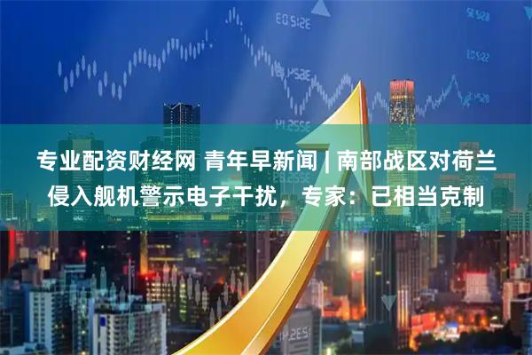 专业配资财经网 青年早新闻 | 南部战区对荷兰侵入舰机警示电子干扰，专家：已相当克制