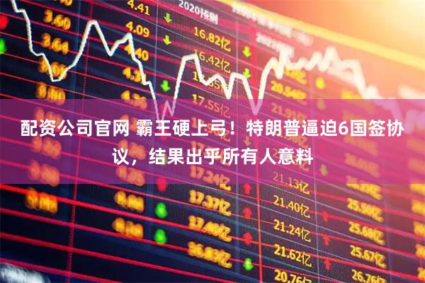 配资公司官网 霸王硬上弓！特朗普逼迫6国签协议，结果出乎所有人意料