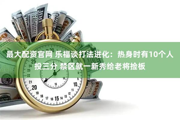 最大配资官网 乐福谈打法进化：热身时有10个人投三分 禁区就一新秀给老将捡板