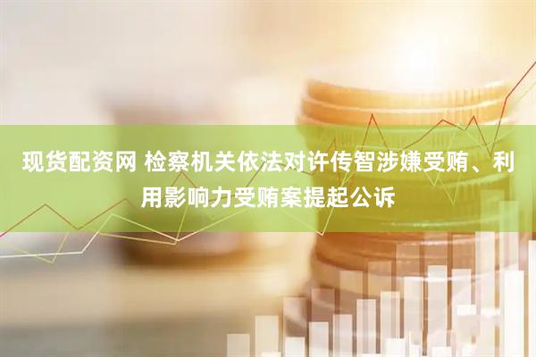 现货配资网 检察机关依法对许传智涉嫌受贿、利用影响力受贿案提起公诉