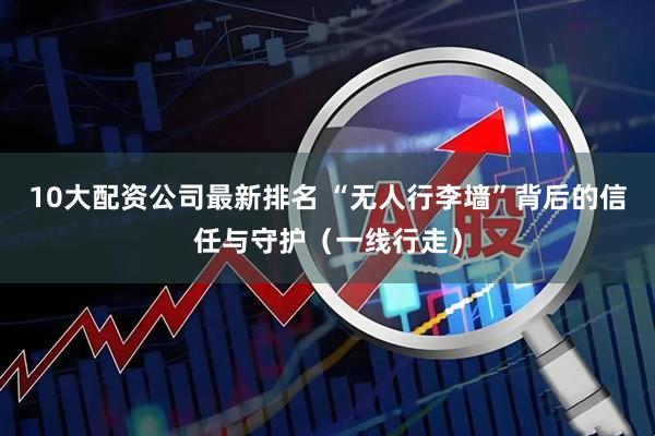 10大配资公司最新排名 “无人行李墙”背后的信任与守护（一线行走）