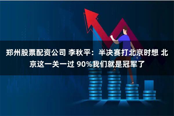 郑州股票配资公司 李秋平:半决赛打北京时想 北京这一关一过 90%我们就是冠军了
