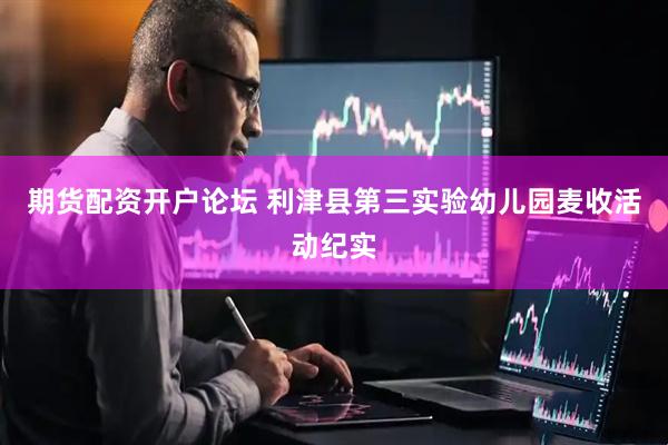 期货配资开户论坛 利津县第三实验幼儿园麦收活动纪实