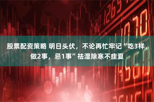 股票配资策略 明日头伏，不论再忙牢记“吃3样，做2事，忌1事”祛湿除寒不疰夏