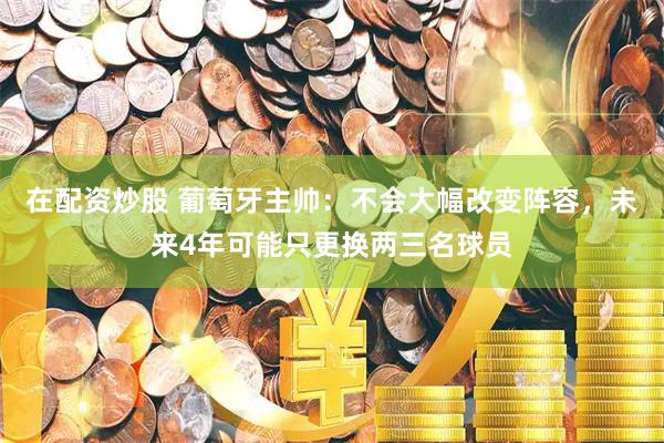 在配资炒股 葡萄牙主帅:不会大幅改变阵容,未来4年可能只更换两三名球员