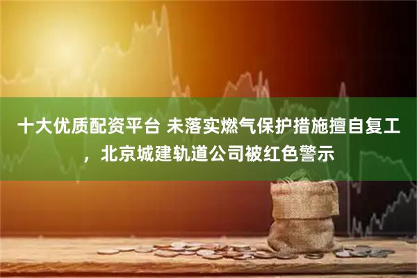 十大优质配资平台 未落实燃气保护措施擅自复工，北京城建轨道公司被红色警示