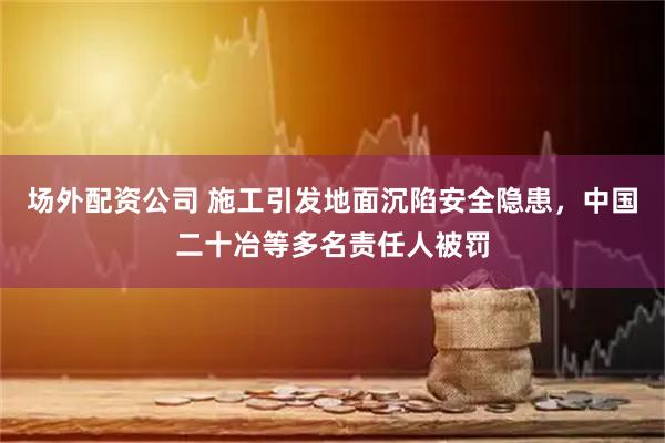 场外配资公司 施工引发地面沉陷安全隐患，中国二十冶等多名责任人被罚